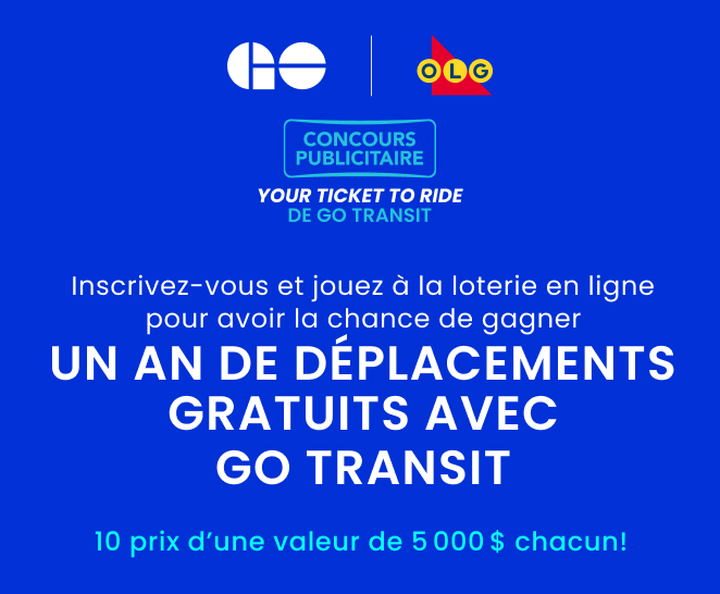 CONCOURS PUBLICITAIRE  YOUR TICKET TO RIDE  DE GO TRANSIT      Inscrivez-vous et jouez à la loterie en ligne pour avoir la chance de gagner      UN AN de déplacements GRATUITS avec GO Transit   10 prix d’une valeur de 5 000 $ chacun! 