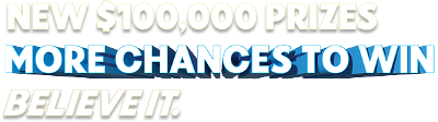 NEW $100,000 PRIZES   MORE CHANCES TO WIN   BELIEVE IT. 